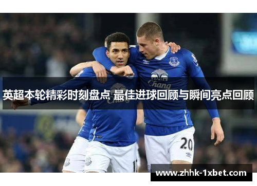 英超本轮精彩时刻盘点 最佳进球回顾与瞬间亮点回顾