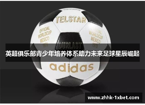 英超俱乐部青少年培养体系助力未来足球星辰崛起