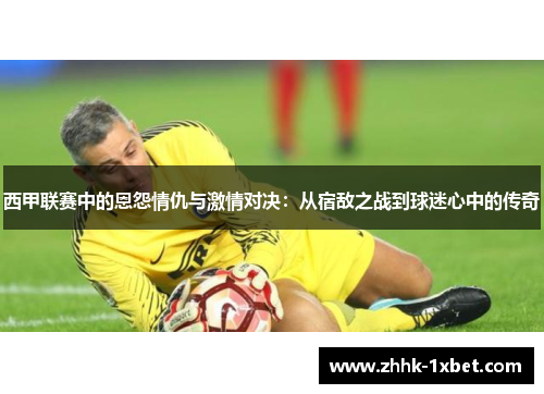 西甲联赛中的恩怨情仇与激情对决：从宿敌之战到球迷心中的传奇