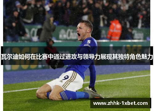 瓦尔迪如何在比赛中通过进攻与领导力展现其独特角色魅力