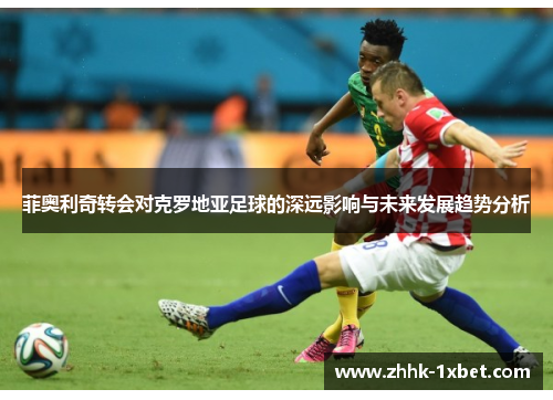 菲奥利奇转会对克罗地亚足球的深远影响与未来发展趋势分析