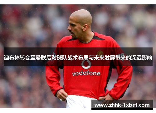 迪布林转会至曼联后对球队战术布局与未来发展带来的深远影响